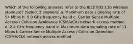 Which of the following answers refer to the IEEE 802.11b wireless standard? (Select 3 answers) a. Maximum data signaling rate of 54 Mbps b. 5.0 GHz frequency band c. Carrier Sense Multiple Access / Collision Avoidance (CSMA/CA) network access method d. 2.4 GHz frequency band e. Maximum data signaling rate of 11 Mbps f. Carrier Sense Multiple Access / Collision Detection (CSMA/CD) network access method