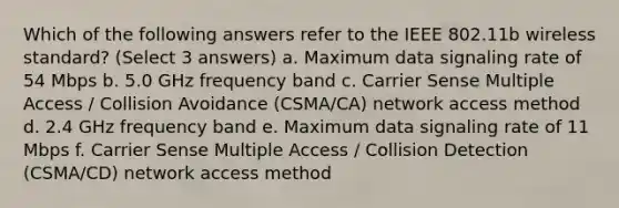 Which of the following answers refer to the IEEE 802.11b wireless standard? (Select 3 answers) a. Maximum data signaling rate of 54 Mbps b. 5.0 GHz frequency band c. Carrier Sense Multiple Access / Collision Avoidance (CSMA/CA) network access method d. 2.4 GHz frequency band e. Maximum data signaling rate of 11 Mbps f. Carrier Sense Multiple Access / Collision Detection (CSMA/CD) network access method