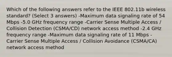 Which of the following answers refer to the IEEE 802.11b wireless standard? (Select 3 answers) -Maximum data signaling rate of 54 Mbps -5.0 GHz frequency range -Carrier Sense Multiple Access / Collision Detection (CSMA/CD) network access method -2.4 GHz frequency range -Maximum data signaling rate of 11 Mbps -Carrier Sense Multiple Access / Collision Avoidance (CSMA/CA) network access method