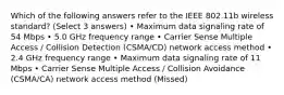 Which of the following answers refer to the IEEE 802.11b wireless standard? (Select 3 answers) • Maximum data signaling rate of 54 Mbps • 5.0 GHz frequency range • Carrier Sense Multiple Access / Collision Detection (CSMA/CD) network access method • 2.4 GHz frequency range • Maximum data signaling rate of 11 Mbps • Carrier Sense Multiple Access / Collision Avoidance (CSMA/CA) network access method (Missed)