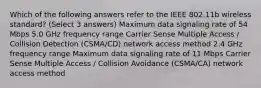 Which of the following answers refer to the IEEE 802.11b wireless standard? (Select 3 answers) Maximum data signaling rate of 54 Mbps 5.0 GHz frequency range Carrier Sense Multiple Access / Collision Detection (CSMA/CD) network access method 2.4 GHz frequency range Maximum data signaling rate of 11 Mbps Carrier Sense Multiple Access / Collision Avoidance (CSMA/CA) network access method