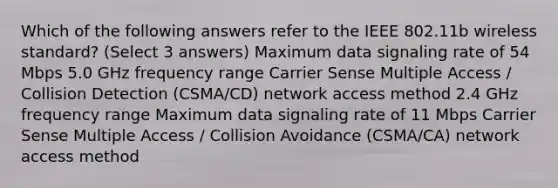 Which of the following answers refer to the IEEE 802.11b wireless standard? (Select 3 answers) Maximum data signaling rate of 54 Mbps 5.0 GHz frequency range Carrier Sense Multiple Access / Collision Detection (CSMA/CD) network access method 2.4 GHz frequency range Maximum data signaling rate of 11 Mbps Carrier Sense Multiple Access / Collision Avoidance (CSMA/CA) network access method