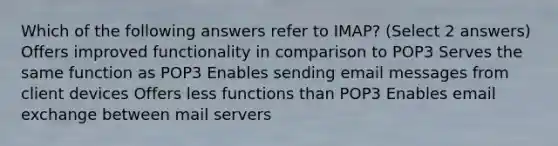 Which of the following answers refer to IMAP? (Select 2 answers) Offers improved functionality in comparison to POP3 Serves the same function as POP3 Enables sending email messages from client devices Offers less functions than POP3 Enables email exchange between mail servers