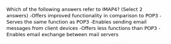 Which of the following answers refer to IMAP4? (Select 2 answers) -Offers improved functionality in comparison to POP3 -Serves the same function as POP3 -Enables sending email messages from client devices -Offers less functions than POP3 -Enables email exchange between mail servers