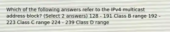 Which of the following answers refer to the IPv4 multicast address block? (Select 2 answers) 128 - 191 Class B range 192 - 223 Class C range 224 - 239 Class D range