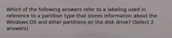 Which of the following answers refer to a labeling used in reference to a partition type that stores information about the Windows OS and other partitions on the disk drive? (Select 2 answers)