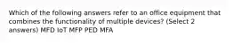 Which of the following answers refer to an office equipment that combines the functionality of multiple devices? (Select 2 answers) MFD IoT MFP PED MFA