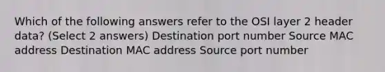 Which of the following answers refer to the OSI layer 2 header data? (Select 2 answers) Destination port number Source MAC address Destination MAC address Source port number