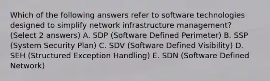 Which of the following answers refer to software technologies designed to simplify network infrastructure management? (Select 2 answers) A. SDP (Software Defined Perimeter) B. SSP (System Security Plan) C. SDV (Software Defined Visibility) D. SEH (Structured Exception Handling) E. SDN (Software Defined Network)