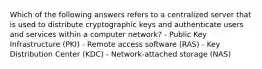 Which of the following answers refers to a centralized server that is used to distribute cryptographic keys and authenticate users and services within a computer network? - Public Key Infrastructure (PKI) - Remote access software (RAS) - Key Distribution Center (KDC) - Network-attached storage (NAS)