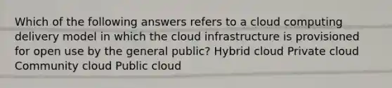 Which of the following answers refers to a cloud computing delivery model in which the cloud infrastructure is provisioned for open use by the general public? Hybrid cloud Private cloud Community cloud Public cloud