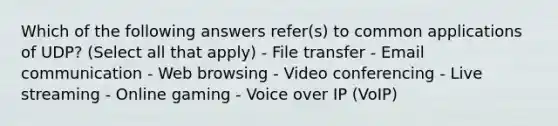 Which of the following answers refer(s) to common applications of UDP? (Select all that apply) - File transfer - Email communication - Web browsing - Video conferencing - Live streaming - Online gaming - Voice over IP (VoIP)