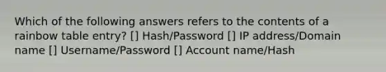 Which of the following answers refers to the contents of a rainbow table entry? [] Hash/Password [] IP address/Domain name [] Username/Password [] Account name/Hash