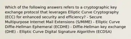 Which of the following answers refers to a cryptographic key exchange protocol that leverages Elliptic Curve Cryptography (ECC) for enhanced security and efficiency? - Secure Multipurpose Internet Mail Extensions (S/MIME) - Elliptic Curve Diffie-Hellman Ephemeral (ECDHE) - Diffie-Hellman key exchange (DHE) - Elliptic Curve Digital Signature Algorithm (ECDSA)