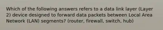 Which of the following answers refers to a data link layer (Layer 2) device designed to forward data packets between <a href='https://www.questionai.com/knowledge/kT2veku6mf-local-area-network' class='anchor-knowledge'>local area network</a> (LAN) segments? (router, firewall, switch, hub)