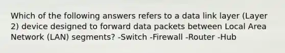 Which of the following answers refers to a data link layer (Layer 2) device designed to forward data packets between Local Area Network (LAN) segments? -Switch -Firewall -Router -Hub