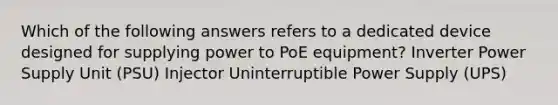 Which of the following answers refers to a dedicated device designed for supplying power to PoE equipment? Inverter Power Supply Unit (PSU) Injector Uninterruptible Power Supply (UPS)