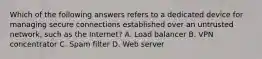 Which of the following answers refers to a dedicated device for managing secure connections established over an untrusted network, such as the Internet? A. Load balancer B. VPN concentrator C. Spam filter D. Web server