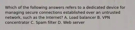 Which of the following answers refers to a dedicated device for managing secure connections established over an untrusted network, such as the Internet? A. Load balancer B. VPN concentrator C. Spam filter D. Web server