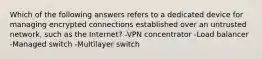 Which of the following answers refers to a dedicated device for managing encrypted connections established over an untrusted network, such as the Internet? -VPN concentrator -Load balancer -Managed switch -Multilayer switch