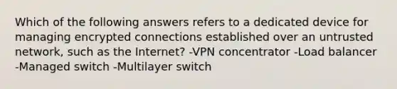 Which of the following answers refers to a dedicated device for managing encrypted connections established over an untrusted network, such as the Internet? -VPN concentrator -Load balancer -Managed switch -Multilayer switch