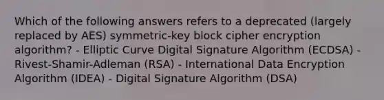 Which of the following answers refers to a deprecated (largely replaced by AES) symmetric-key block cipher encryption algorithm? - Elliptic Curve Digital Signature Algorithm (ECDSA) - Rivest-Shamir-Adleman (RSA) - International Data Encryption Algorithm (IDEA) - Digital Signature Algorithm (DSA)