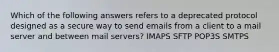 Which of the following answers refers to a deprecated protocol designed as a secure way to send emails from a client to a mail server and between mail servers? IMAPS SFTP POP3S SMTPS