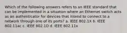 Which of the following answers refers to an IEEE standard that can be implemented in a situation where an Ethernet switch acts as an authenticator for devices that intend to connect to a network through one of its ports? a. IEEE 802.1X b. IEEE 802.11ac c. IEEE 802.1D d. IEEE 802.11x