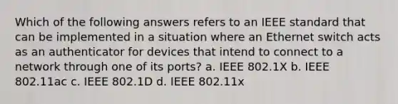 Which of the following answers refers to an IEEE standard that can be implemented in a situation where an Ethernet switch acts as an authenticator for devices that intend to connect to a network through one of its ports? a. IEEE 802.1X b. IEEE 802.11ac c. IEEE 802.1D d. IEEE 802.11x