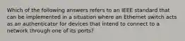 Which of the following answers refers to an IEEE standard that can be implemented in a situation where an Ethernet switch acts as an authenticator for devices that intend to connect to a network through one of its ports?