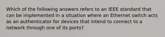 Which of the following answers refers to an IEEE standard that can be implemented in a situation where an Ethernet switch acts as an authenticator for devices that intend to connect to a network through one of its ports?