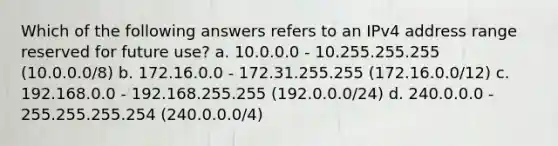 Which of the following answers refers to an IPv4 address range reserved for future use? a. 10.0.0.0 - 10.255.255.255 (10.0.0.0/8) b. 172.16.0.0 - 172.31.255.255 (172.16.0.0/12) c. 192.168.0.0 - 192.168.255.255 (192.0.0.0/24) d. 240.0.0.0 - 255.255.255.254 (240.0.0.0/4)