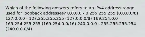 Which of the following answers refers to an IPv4 address range used for loopback addresses? 0.0.0.0 - 0.255.255.255 (0.0.0.0/8) 127.0.0.0 - 127.255.255.255 (127.0.0.0/8) 169.254.0.0 - 169.254.255.255 (169.254.0.0/16) 240.0.0.0 - 255.255.255.254 (240.0.0.0/4)