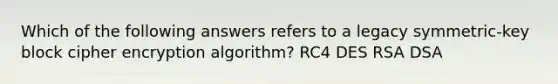 Which of the following answers refers to a legacy symmetric-key block cipher encryption algorithm? RC4 DES RSA DSA