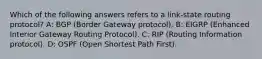 Which of the following answers refers to a link-state routing protocol? A: BGP (Border Gateway protocol). B: EIGRP (Enhanced Interior Gateway Routing Protocol). C: RIP (Routing Information protocol). D: OSPF (Open Shortest Path First).