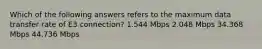 Which of the following answers refers to the maximum data transfer rate of E3 connection? 1.544 Mbps 2.048 Mbps 34.368 Mbps 44.736 Mbps