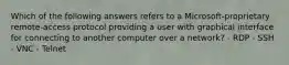 Which of the following answers refers to a Microsoft-proprietary remote-access protocol providing a user with graphical interface for connecting to another computer over a network? - RDP - SSH - VNC - Telnet