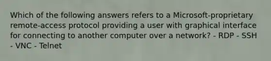 Which of the following answers refers to a Microsoft-proprietary remote-access protocol providing a user with graphical interface for connecting to another computer over a network? - RDP - SSH - VNC - Telnet