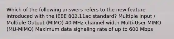 Which of the following answers refers to the new feature introduced with the IEEE 802.11ac standard? Multiple Input / Multiple Output (MIMO) 40 MHz channel width Multi-User MIMO (MU-MIMO) Maximum data signaling rate of up to 600 Mbps