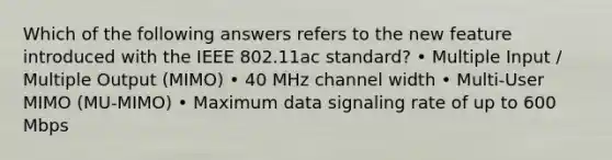 Which of the following answers refers to the new feature introduced with the IEEE 802.11ac standard? • Multiple Input / Multiple Output (MIMO) • 40 MHz channel width • Multi-User MIMO (MU-MIMO) • Maximum data signaling rate of up to 600 Mbps