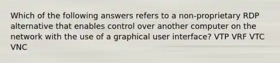 Which of the following answers refers to a non-proprietary RDP alternative that enables control over another computer on the network with the use of a graphical user interface? VTP VRF VTC VNC