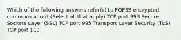 Which of the following answers refer(s) to POP3S encrypted communication? (Select all that apply) TCP port 993 Secure Sockets Layer (SSL) TCP port 995 Transport Layer Security (TLS) TCP port 110