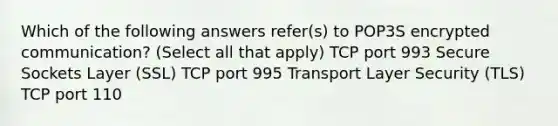 Which of the following answers refer(s) to POP3S encrypted communication? (Select all that apply) TCP port 993 Secure Sockets Layer (SSL) TCP port 995 Transport Layer Security (TLS) TCP port 110