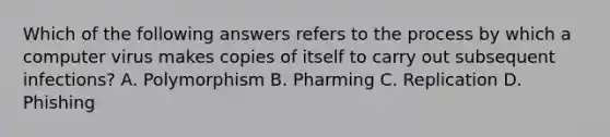 Which of the following answers refers to the process by which a computer virus makes copies of itself to carry out subsequent infections? A. Polymorphism B. Pharming C. Replication D. Phishing