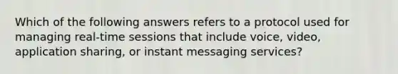 Which of the following answers refers to a protocol used for managing real-time sessions that include voice, video, application sharing, or instant messaging services?