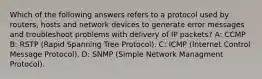 Which of the following answers refers to a protocol used by routers, hosts and network devices to generate error messages and troubleshoot problems with delivery of IP packets? A: CCMP B: RSTP (Rapid Spanning Tree Protocol). C: ICMP (Internet Control Message Protocol). D: SNMP (Simple Network Managment Protocol).