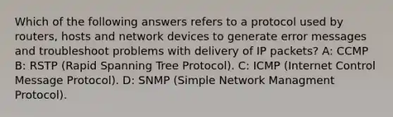 Which of the following answers refers to a protocol used by routers, hosts and network devices to generate error messages and troubleshoot problems with delivery of IP packets? A: CCMP B: RSTP (Rapid Spanning Tree Protocol). C: ICMP (Internet Control Message Protocol). D: SNMP (Simple Network Managment Protocol).