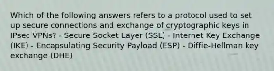 Which of the following answers refers to a protocol used to set up secure connections and exchange of cryptographic keys in IPsec VPNs? - Secure Socket Layer (SSL) - Internet Key Exchange (IKE) - Encapsulating Security Payload (ESP) - Diffie-Hellman key exchange (DHE)