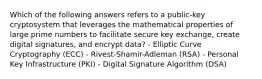 Which of the following answers refers to a public-key cryptosystem that leverages the mathematical properties of large prime numbers to facilitate secure key exchange, create digital signatures, and encrypt data? - Elliptic Curve Cryptography (ECC) - Rivest-Shamir-Adleman (RSA) - Personal Key Infrastructure (PKI) - Digital Signature Algorithm (DSA)