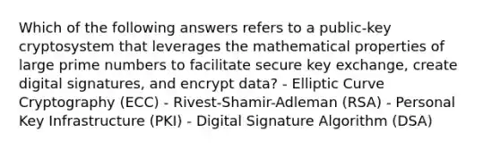 Which of the following answers refers to a public-key cryptosystem that leverages the mathematical properties of large <a href='https://www.questionai.com/knowledge/kQhBxUUGw9-prime-number' class='anchor-knowledge'>prime number</a>s to facilitate secure key exchange, create digital signatures, and encrypt data? - Elliptic Curve Cryptography (ECC) - Rivest-Shamir-Adleman (RSA) - Personal Key Infrastructure (PKI) - Digital Signature Algorithm (DSA)